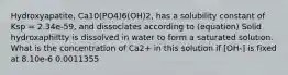 Hydroxyapatite, Ca10(PO4)6(OH)2, has a solubility constant of Ksp = 2.34e-59, and dissociates according to (equation) Solid hydroxaphiltty is dissolved in water to form a saturated solution. What is the concentration of Ca2+ in this solution if [OH-] is fixed at 8.10e-6 0.0011355