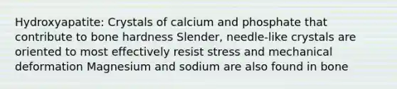 Hydroxyapatite: Crystals of calcium and phosphate that contribute to bone hardness Slender, needle-like crystals are oriented to most effectively resist stress and mechanical deformation Magnesium and sodium are also found in bone