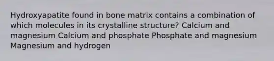 Hydroxyapatite found in bone matrix contains a combination of which molecules in its crystalline structure? Calcium and magnesium Calcium and phosphate Phosphate and magnesium Magnesium and hydrogen