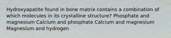 Hydroxyapatite found in bone matrix contains a combination of which molecules in its crystalline structure? Phosphate and magnesium Calcium and phosphate Calcium and magnesium Magnesium and hydrogen