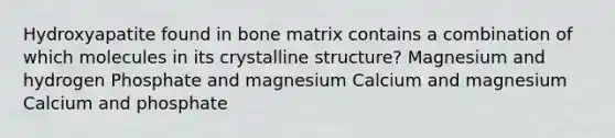 Hydroxyapatite found in bone matrix contains a combination of which molecules in its crystalline structure? Magnesium and hydrogen Phosphate and magnesium Calcium and magnesium Calcium and phosphate