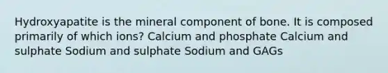 Hydroxyapatite is the mineral component of bone. It is composed primarily of which ions? Calcium and phosphate Calcium and sulphate Sodium and sulphate Sodium and GAGs