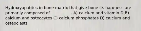 Hydroxyapatites in bone matrix that give bone its hardness are primarily composed of __________. A) calcium and vitamin D B) calcium and osteocytes C) calcium phosphates D) calcium and osteoclasts