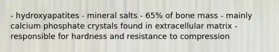 - hydroxyapatites - mineral salts - 65% of bone mass - mainly calcium phosphate crystals found in extracellular matrix - responsible for hardness and resistance to compression