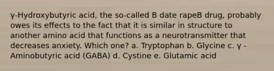 γ-Hydroxybutyric acid, the so-called B date rapeB drug, probably owes its effects to the fact that it is similar in structure to another amino acid that functions as a neurotransmitter that decreases anxiety. Which one? a. Tryptophan b. Glycine c. γ -Aminobutyric acid (GABA) d. Cystine e. Glutamic acid