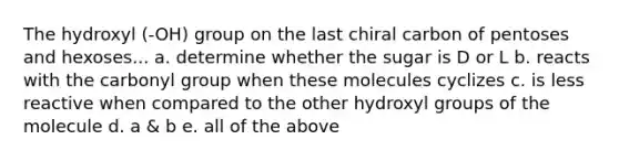 The hydroxyl (-OH) group on the last chiral carbon of pentoses and hexoses... a. determine whether the sugar is D or L b. reacts with the carbonyl group when these molecules cyclizes c. is less reactive when compared to the other hydroxyl groups of the molecule d. a & b e. all of the above