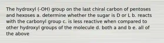 The hydroxyl (-OH) group on the last chiral carbon of pentoses and hexoses a. determine whether the sugar is D or L b. reacts with the carbonyl group c. is less reactive when compared to other hydroxyl groups of the molecule d. both a and b e. all of the above