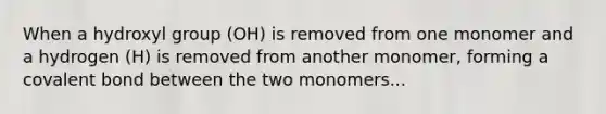 When a hydroxyl group (OH) is removed from one monomer and a hydrogen (H) is removed from another monomer, forming a covalent bond between the two monomers...