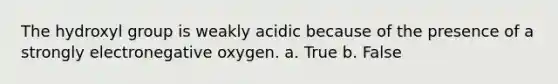 The hydroxyl group is weakly acidic because of the presence of a strongly electronegative oxygen. a. True b. False