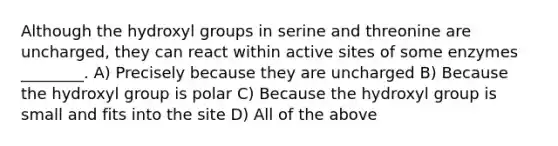 Although the hydroxyl groups in serine and threonine are uncharged, they can react within active sites of some enzymes ________. A) Precisely because they are uncharged B) Because the hydroxyl group is polar C) Because the hydroxyl group is small and fits into the site D) All of the above