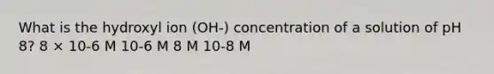 What is the hydroxyl ion (OH-) concentration of a solution of pH 8? 8 × 10-6 M 10-6 M 8 M 10-8 M