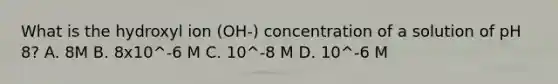 What is the hydroxyl ion (OH-) concentration of a solution of pH 8? A. 8M B. 8x10^-6 M C. 10^-8 M D. 10^-6 M