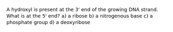 A hydroxyl is present at the 3' end of the growing DNA strand. What is at the 5' end? a) a ribose b) a nitrogenous base c) a phosphate group d) a deoxyribose