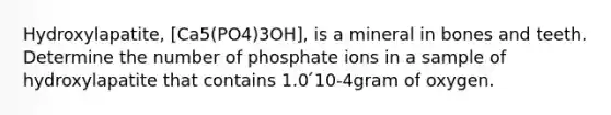 Hydroxylapatite, [Ca5(PO4)3OH], is a mineral in bones and teeth. Determine the number of phosphate ions in a sample of hydroxylapatite that contains 1.0 ́10-4gram of oxygen.