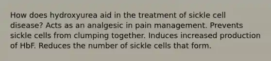 How does hydroxyurea aid in the treatment of sickle cell disease? Acts as an analgesic in pain management. Prevents sickle cells from clumping together. Induces increased production of HbF. Reduces the number of sickle cells that form.