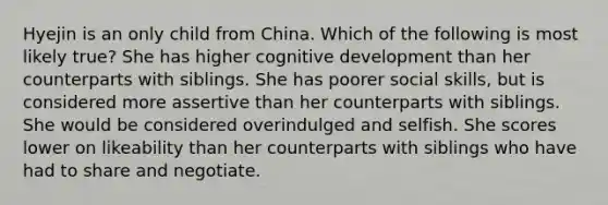 Hyejin is an only child from China. Which of the following is most likely true? She has higher cognitive development than her counterparts with siblings. She has poorer social skills, but is considered more assertive than her counterparts with siblings. She would be considered overindulged and selfish. She scores lower on likeability than her counterparts with siblings who have had to share and negotiate.