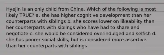 Hyejin is an only child from Chine. Which of the following is most likely TRUE? a. she has higher cognitive development than her counterparts with siblings b. she scores lower on likeability than her counterparts with siblings who have had to share and negotiate c. she would be considered overindulged and selfish d. she has poorer social skills, but is considered more assertive than her counterparts with siblings