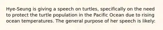 Hye-Seung is giving a speech on turtles, specifically on the need to protect the turtle population in the Pacific Ocean due to rising ocean temperatures. The general purpose of her speech is likely: