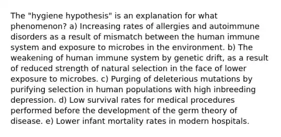 The "hygiene hypothesis" is an explanation for what phenomenon? a) Increasing rates of allergies and autoimmune disorders as a result of mismatch between the human immune system and exposure to microbes in the environment. b) The weakening of human immune system by genetic drift, as a result of reduced strength of natural selection in the face of lower exposure to microbes. c) Purging of deleterious mutations by purifying selection in human populations with high inbreeding depression. d) Low survival rates for medical procedures performed before the development of the germ theory of disease. e) Lower infant mortality rates in modern hospitals.