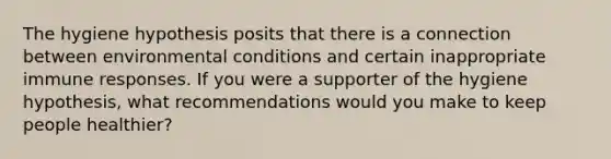 The hygiene hypothesis posits that there is a connection between environmental conditions and certain inappropriate immune responses. If you were a supporter of the hygiene hypothesis, what recommendations would you make to keep people healthier?