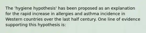 The 'hygiene hypothesis' has been proposed as an explanation for the rapid increase in allergies and asthma incidence in Western countries over the last half century. One line of evidence supporting this hypothesis is: