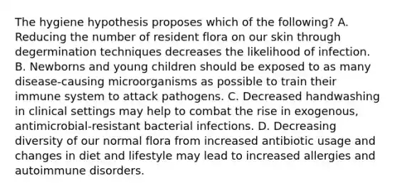 The hygiene hypothesis proposes which of the following? A. Reducing the number of resident flora on our skin through degermination techniques decreases the likelihood of infection. B. Newborns and young children should be exposed to as many disease-causing microorganisms as possible to train their immune system to attack pathogens. C. Decreased handwashing in clinical settings may help to combat the rise in exogenous, antimicrobial-resistant bacterial infections. D. Decreasing diversity of our normal flora from increased antibiotic usage and changes in diet and lifestyle may lead to increased allergies and autoimmune disorders.