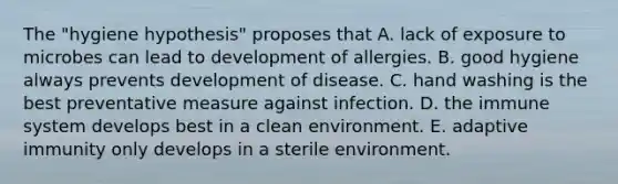 The "hygiene hypothesis" proposes that A. lack of exposure to microbes can lead to development of allergies. B. good hygiene always prevents development of disease. C. hand washing is the best preventative measure against infection. D. the immune system develops best in a clean environment. E. adaptive immunity only develops in a sterile environment.