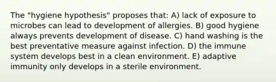 The "hygiene hypothesis" proposes that: A) lack of exposure to microbes can lead to development of allergies. B) good hygiene always prevents development of disease. C) hand washing is the best preventative measure against infection. D) the immune system develops best in a clean environment. E) adaptive immunity only develops in a sterile environment.