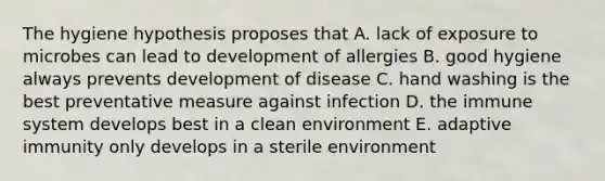 The hygiene hypothesis proposes that A. lack of exposure to microbes can lead to development of allergies B. good hygiene always prevents development of disease C. hand washing is the best preventative measure against infection D. the immune system develops best in a clean environment E. adaptive immunity only develops in a sterile environment