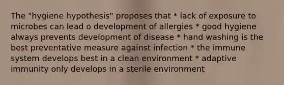 The "hygiene hypothesis" proposes that * lack of exposure to microbes can lead o development of allergies * good hygiene always prevents development of disease * hand washing is the best preventative measure against infection * the immune system develops best in a clean environment * adaptive immunity only develops in a sterile environment