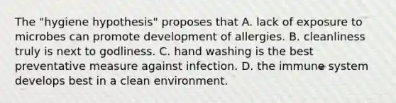 The "hygiene hypothesis" proposes that A. lack of exposure to microbes can promote development of allergies. B. cleanliness truly is next to godliness. C. hand washing is the best preventative measure against infection. D. the immune system develops best in a clean environment.