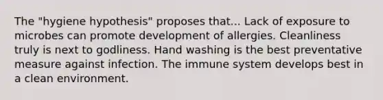 The "hygiene hypothesis" proposes that... Lack of exposure to microbes can promote development of allergies. Cleanliness truly is next to godliness. Hand washing is the best preventative measure against infection. The immune system develops best in a clean environment.