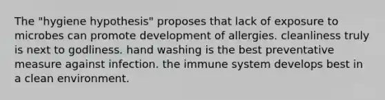 The "hygiene hypothesis" proposes that lack of exposure to microbes can promote development of allergies. cleanliness truly is next to godliness. hand washing is the best preventative measure against infection. the immune system develops best in a clean environment.