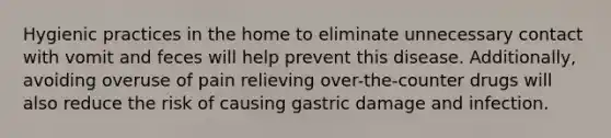 Hygienic practices in the home to eliminate unnecessary contact with vomit and feces will help prevent this disease. Additionally, avoiding overuse of pain relieving over-the-counter drugs will also reduce the risk of causing gastric damage and infection.