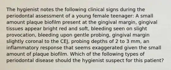 The hygienist notes the following clinical signs during the periodontal assessment of a young female teenager: A small amount plaque biofilm present at the gingival margin, gingival tissues appear bright red and soft, bleeding seen on slight provocation, bleeding upon gentle probing, gingival margin slightly coronal to the CEJ, probing depths of 2 to 3 mm, an inflammatory response that seems exaggerated given the small amount of plaque biofilm. Which of the following types of periodontal disease should the hygienist suspect for this patient?