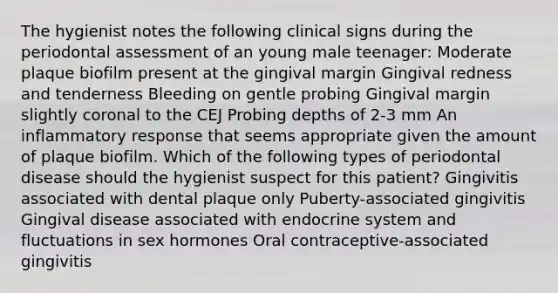 The hygienist notes the following clinical signs during the periodontal assessment of an young male teenager: Moderate plaque biofilm present at the gingival margin Gingival redness and tenderness Bleeding on gentle probing Gingival margin slightly coronal to the CEJ Probing depths of 2-3 mm An inflammatory response that seems appropriate given the amount of plaque biofilm. Which of the following types of periodontal disease should the hygienist suspect for this patient? Gingivitis associated with dental plaque only Puberty-associated gingivitis Gingival disease associated with <a href='https://www.questionai.com/knowledge/k97r8ZsIZg-endocrine-system' class='anchor-knowledge'>endocrine system</a> and fluctuations in sex hormones Oral contraceptive-associated gingivitis