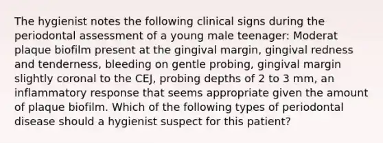 The hygienist notes the following clinical signs during the periodontal assessment of a young male teenager: Moderat plaque biofilm present at the gingival margin, gingival redness and tenderness, bleeding on gentle probing, gingival margin slightly coronal to the CEJ, probing depths of 2 to 3 mm, an inflammatory response that seems appropriate given the amount of plaque biofilm. Which of the following types of periodontal disease should a hygienist suspect for this patient?