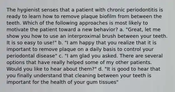 The hygienist senses that a patient with chronic periodontitis is ready to learn how to remove plaque biofilm from between the teeth. Which of the following approaches is most likely to motivate the patient toward a new behavior? a. "Great, let me show you how to use an interproximal brush between your teeth. It is so easy to use!" b. "I am happy that you realize that it is important to remove plaque on a daily basis to control your periodontal disease" c. "I am glad you asked. There are several options that have really helped some of my other patients. Would you like to hear about them?" d. "It is good to hear that you finally understand that cleaning between your teeth is important for the health of your gum tissues"