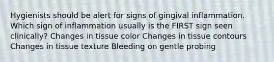 Hygienists should be alert for signs of gingival inflammation. Which sign of inflammation usually is the FIRST sign seen clinically? Changes in tissue color Changes in tissue contours Changes in tissue texture Bleeding on gentle probing