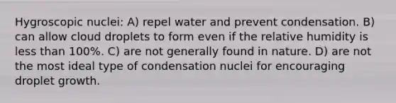 Hygroscopic nuclei: A) repel water and prevent condensation. B) can allow cloud droplets to form even if the relative humidity is less than 100%. C) are not generally found in nature. D) are not the most ideal type of condensation nuclei for encouraging droplet growth.