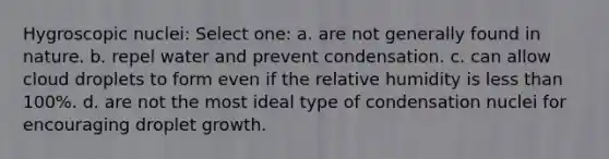 Hygroscopic nuclei: Select one: a. are not generally found in nature. b. repel water and prevent condensation. c. can allow cloud droplets to form even if the relative humidity is less than 100%. d. are not the most ideal type of condensation nuclei for encouraging droplet growth.