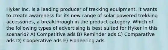 Hyker Inc. is a leading producer of trekking equipment. It wants to create awareness for its new range of solar-powered trekking accessories, a breakthrough in the product category. Which of the following types of advertising is best suited for Hyker in this scenario? A) Competitive ads B) Reminder ads C) Comparative ads D) Cooperative ads E) Pioneering ads