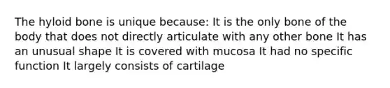 The hyloid bone is unique because: It is the only bone of the body that does not directly articulate with any other bone It has an unusual shape It is covered with mucosa It had no specific function It largely consists of cartilage