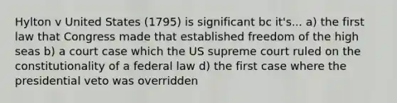 Hylton v United States (1795) is significant bc it's... a) the first law that Congress made that established freedom of the high seas b) a court case which the US supreme court ruled on the constitutionality of a federal law d) the first case where the presidential veto was overridden