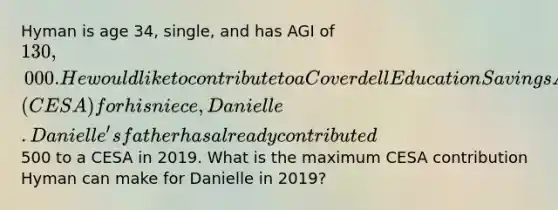 Hyman is age 34, single, and has AGI of 130,000. He would like to contribute to a Coverdell Education Savings Account (CESA) for his niece, Danielle. Danielle's father has already contributed500 to a CESA in 2019. What is the maximum CESA contribution Hyman can make for Danielle in 2019?