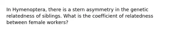 In Hymenoptera, there is a stern asymmetry in the genetic relatedness of siblings. What is the coefficient of relatedness between female workers?