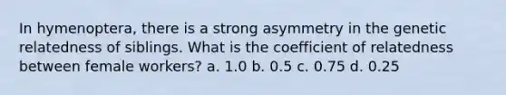 In hymenoptera, there is a strong asymmetry in the genetic relatedness of siblings. What is the coefficient of relatedness between female workers? a. 1.0 b. 0.5 c. 0.75 d. 0.25