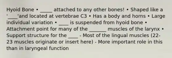 Hyoid Bone • _____ attached to any other bones! • Shaped like a '____'and located at vertebrae C3 • Has a body and horns • Large individual variation • ____ is suspended from hyoid bone • Attachment point for many of the _______ muscles of the larynx • Support structure for the ____ - Most of the lingual muscles (22-23 muscles originate or insert here) - More important role in this than in laryngeal function