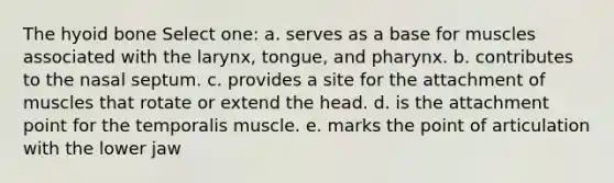 The hyoid bone Select one: a. serves as a base for muscles associated with the larynx, tongue, and pharynx. b. contributes to the nasal septum. c. provides a site for the attachment of muscles that rotate or extend the head. d. is the attachment point for the temporalis muscle. e. marks the point of articulation with the lower jaw