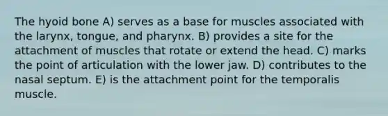 The hyoid bone A) serves as a base for muscles associated with the larynx, tongue, and pharynx. B) provides a site for the attachment of muscles that rotate or extend the head. C) marks the point of articulation with the lower jaw. D) contributes to the nasal septum. E) is the attachment point for the temporalis muscle.